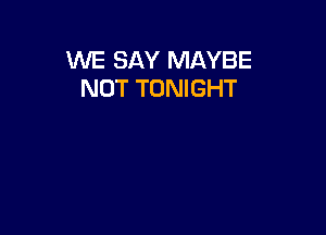 WE SAY MAYBE
NOT TONIGHT