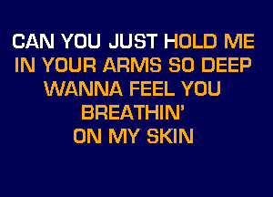 CAN YOU JUST HOLD ME
IN YOUR ARMS SO DEEP
WANNA FEEL YOU
BREATHIN'

ON MY SKIN