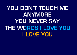 YOU DON'T TOUCH ME
ANYMORE
YOU NEVER SAY
THE WORDS I LOVE YOU
I LOVE YOU