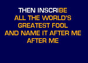 THEN INSCRIBE
ALL THE WORLD'S
GREATEST FOOL
AND NAME IT AFTER ME
AFTER ME