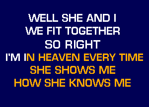 WELL SHE AND I
WE FIT TOGETHER
SO RIGHT
I'M IN HEAVEN EVERY TIME
SHE SHOWS ME
HOW SHE KNOWS ME