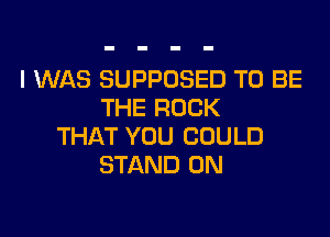 I WAS SUPPOSED TO BE
THE ROCK

THAT YOU COULD
STAND 0N