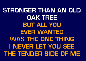 STRONGER THAN AN OLD

OAK TREE
BUT ALL YOU
EVER WANTED

WAS THE ONE THING
I NEVER LET YOU SEE
THE TENDER SIDE OF ME