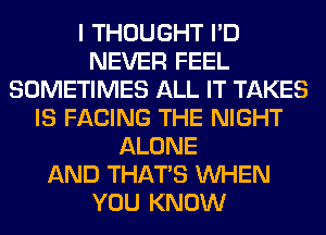 I THOUGHT I'D
NEVER FEEL
SOMETIMES ALL IT TAKES
IS FACING THE NIGHT
ALONE
AND THAT'S WHEN
YOU KNOW