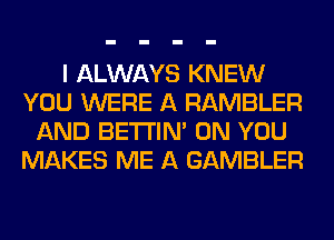 I ALWAYS KNEW
YOU WERE A RAMBLER
AND BETI'IM ON YOU
MAKES ME A GAMBLER