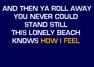 AND THEN YA ROLL AWAY
YOU NEVER COULD
STAND STILL
THIS LONELY BEACH
KNOWS HOWI FEEL