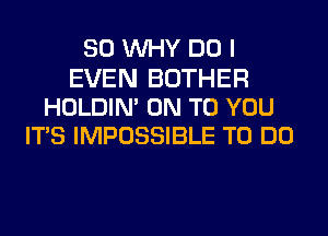 SO WHY DOI

EVEN BOTHER
HOLDIN' ON TO YOU
IT'S IMPOSSIBLE TO DO