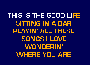 THIS IS THE GOOD LIFE
SITTING IN A BAR
PLAYIN' ALL THESE
SONGS I LOVE
WONDERIM
WHERE YOU ARE