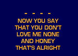 NOW YOU SAY
THAT YOU DON'T

LOVE ME NONE
AND HONEY
THAT'S ALRIGHT