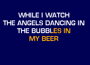 WHILE I WATCH
THE ANGELS DANCING IN
THE BUBBLES IN
MY BEER