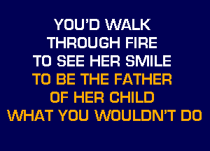 YOU'D WALK
THROUGH FIRE
TO SEE HER SMILE
TO BE THE FATHER
OF HER CHILD
WHAT YOU WOULDN'T DO