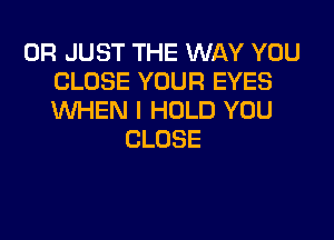 0R JUST THE WAY YOU
CLOSE YOUR EYES
WHEN I HOLD YOU

CLOSE