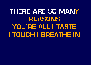 THERE ARE SO MANY
REASONS
YOU'RE ALL I TASTE
I TOUCH I BREATHE IN