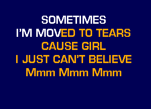 SOMETIMES
I'M MOVED TO TEARS
CAUSE GIRL

I JUST CAN'T BELIEVE
Mmm Mmm Mmm