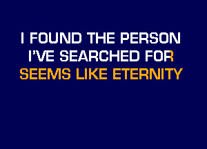 I FOUND THE PERSON
I'VE SEARCHED FOR
SEEMS LIKE ETERNITY