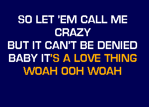 SO LET 'EM CALL ME
CRAZY
BUT IT CAN'T BE DENIED
BABY ITS A LOVE THING
WOAH 00H WOAH