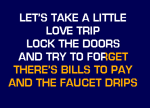 LET'S TAKE A LITTLE
LOVE TRIP
LOCK THE DOORS
AND TRY TO FORGET
THERE'S BILLS TO PAY
AND THE FAUCET DRIPS