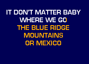 IT DON'T MATTER BABY
WHERE WE GO
THE BLUE RIDGE
MOUNTAINS
0R MEXICO