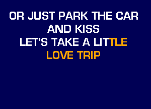 0R JUST PARK THE CAR
AND KISS
LET'S TAKE A LITTLE
LOVE TRIP