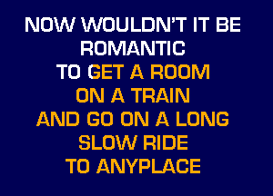 NOW WOULDN'T IT BE
ROMANTIC
TO GET A ROOM
ON A TRAIN
AND GO ON A LONG
SLOW RIDE
T0 ANYPLACE
