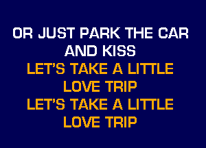 0R JUST PARK THE CAR
AND KISS
LET'S TAKE A LITTLE
LOVE TRIP
LET'S TAKE A LITTLE
LOVE TRIP