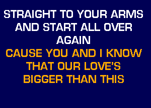 STRAIGHT TO YOUR ARMS
AND START ALL OVER
AGAIN
CAUSE YOU AND I KNOW
THAT OUR LOVE'S
BIGGER THAN THIS