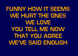 FUNNY HOW IT SEEMS
WE HURT THE ONES
WE LOVE
YOU TELL ME NOW
THAT YOU AGREE
WE'VE SAID ENOUGH