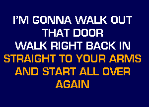 I'M GONNA WALK OUT
THAT DOOR
WALK RIGHT BACK IN
STRAIGHT TO YOUR ARMS
AND START ALL OVER
AGAIN