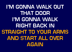 I'M GONNA WALK OUT
THAT DOOR
I'M GONNA WALK
RIGHT BACK IN
STRAIGHT TO YOUR ARMS
AND START ALL OVER
AGAIN