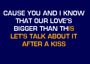 CAUSE YOU AND I KNOW
THAT OUR LOVE'S
BIGGER THAN THIS

LET'S TALK ABOUT IT
AFTER A KISS