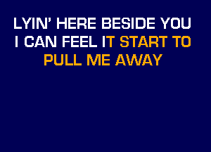 LYIN' HERE BESIDE YOU
I CAN FEEL IT START T0
PULL ME AWAY