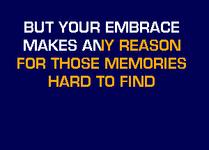 BUT YOUR EMBRACE
MAKES ANY REASON
FOR THOSE MEMORIES
HARD TO FIND