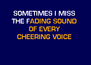 SOMETIMES I MISS
THE FADING SOUND
OF EVERY
CHEERING VOICE