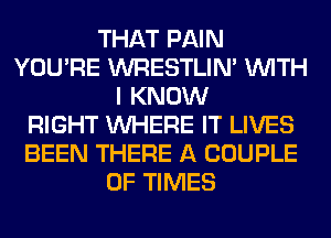 THAT PAIN
YOU'RE WRESTLIN' WITH
I KNOW
RIGHT WHERE IT LIVES
BEEN THERE A COUPLE
0F TIMES