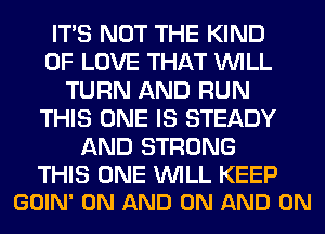 ITS NOT THE KIND
OF LOVE THAT WILL
TURN AND RUN
THIS ONE IS STEADY
AND STRONG

THIS ONE WILL KEEP
GOIN' ON AND ON AND ON