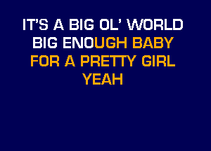 ITS A BIG OL' WORLD
BIG ENOUGH BABY
FOR A PRETTY GIRL

YEAH