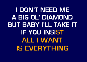 I DON'T NEED ME
A BIG 0U DIAMOND
BUT BABY PLL TAKE IT
IF YOU INSIST
ALL I WANT

IS EVERYTHING