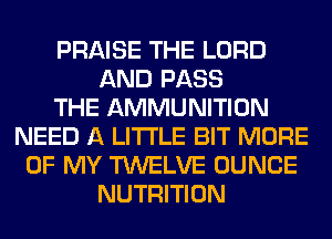 PRAISE THE LORD
AND PASS
THE AMMUNITION
NEED A LITTLE BIT MORE
OF MY TWELVE DUNCE
NUTRITION