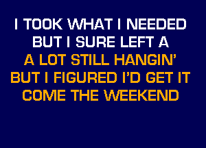 I TOOK INHAT I NEEDED
BUT I SURE LEFT A
A LOT STILL HANGIN'
BUT I FIGURED I'D GET IT
COME THE WEEKEND