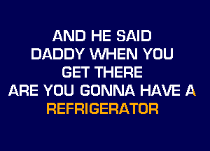 AND HE SAID
DADDY WHEN YOU
GET THERE
ARE YOU GONNA HAVE A
REFRIGERATOR