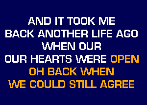 AND IT TOOK ME
BACK ANOTHER LIFE AGO
WHEN OUR
OUR HEARTS WERE OPEN
0H BACK WHEN
WE COULD STILL AGREE