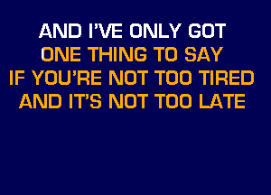 AND I'VE ONLY GOT
ONE THING TO SAY
IF YOU'RE NOT T00 TIRED
AND ITS NOT TOO LATE