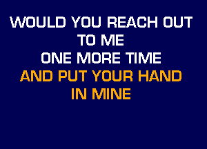 WOULD YOU REACH OUT
TO ME
ONE MORE TIME
AND PUT YOUR HAND
IN MINE