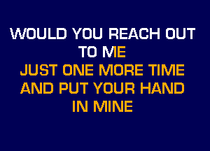 WOULD YOU REACH OUT
TO ME
JUST ONE MORE TIME
AND PUT YOUR HAND
IN MINE