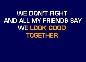 WE DON'T FIGHT
AND ALL MY FRIENDS SAY

WE LOOK GOOD
TOGETHER