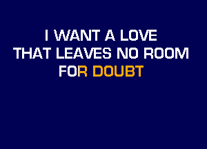 I WANT A LOVE
THAT LEAVES N0 ROOM
FOR DOUBT