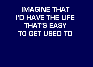 IMAGINE THAT
I'D HAVE THE LIFE
THATS EASY

TO GET USED TO