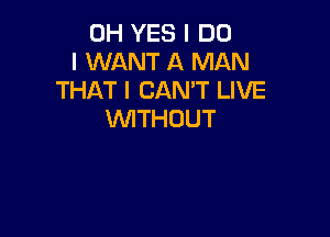 0H YES I DO
I WANT A MAN
THAT I CAN'T LIVE

WTHOUT