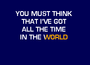 YOU MUST THINK
THAT I'VE GOT
ALL THE TIME

IN THE WORLD