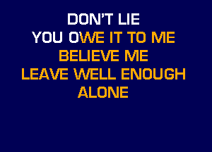 DON'T LIE
YOU OWE IT TO ME
BELIEVE ME
LEAVE WELL ENOUGH
ALONE